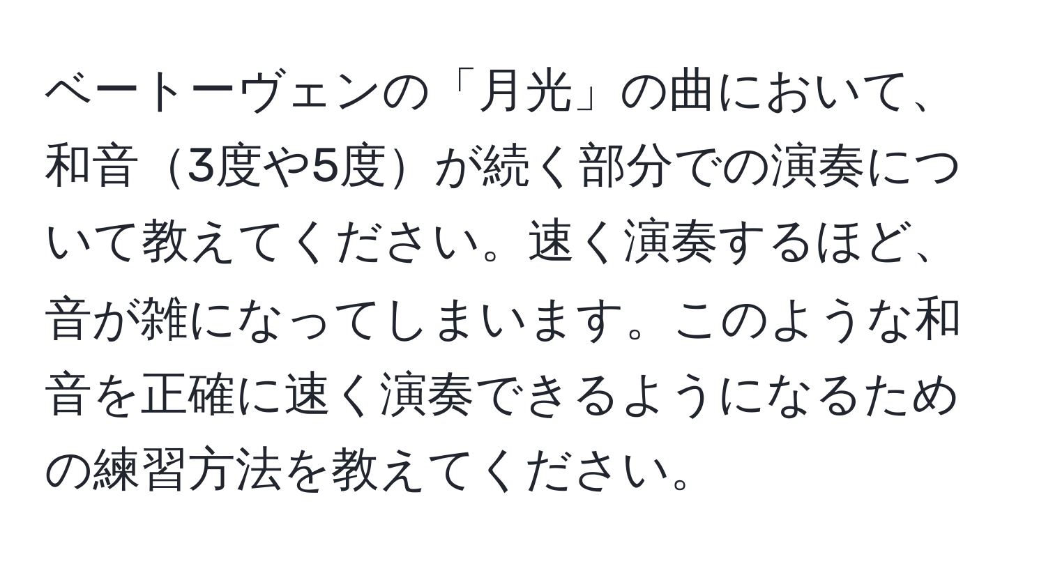 ベートーヴェンの「月光」の曲において、和音3度や5度が続く部分での演奏について教えてください。速く演奏するほど、音が雑になってしまいます。このような和音を正確に速く演奏できるようになるための練習方法を教えてください。