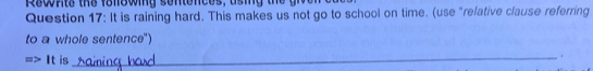 Rewnte the folewing sentences, a ing th e t 
Question 17: It is raining hard. This makes us not go to school on time. (use "refative clause referring 
to a whole sentence") 
It is 
_.