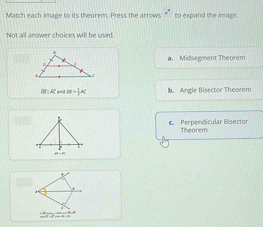 Match each image to its theorem. Press the arrows to expand the image.
Not all answer choices will be used.
a. Midsegment Theorem
overline DEparallel overline AC and DE= 1/2 AC b. Angle Bisector Theorem
c. Perpendicular Bisector
Theorem
D
A
C
vector FD Li ∠ BAC and overline DB⊥ overline AB
and vector BC⊥ vector AC then DB=DC