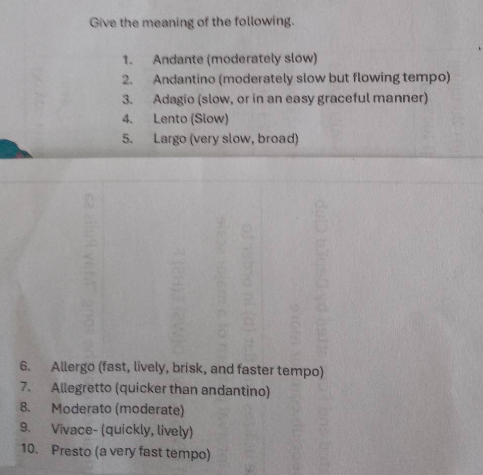 Give the meaning of the following. 
1. Andante (moderately slow) 
2. Andantino (moderately slow but flowing tempo) 
3. Adagio (slow, or in an easy graceful manner) 
4. Lento (Slow) 
5. Largo (very slow, broad) 
6. Allergo (fast, lively, brisk, and faster tempo) 
7. Allegretto (quicker than andantino) 
8. Moderato (moderate) 
9. Vivace- (quickly, lively) 
10. Presto (a very fast tempo)