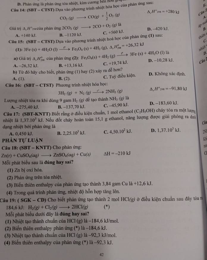 D. Phản ứng là phản ứng tỏa nhiệt, kim cương bền hồi gii
Câu 14:(SBT-CTST) Dựa vào phương trình nhiệt hóa học của phân ứng sau:
E.
CO_2(g)to CO(g)+ 1/2 O_2(g) Dr H°_298=+280kJ Câu 2
A.
áp suà
Giá trị △ ,H°_298 của phản ú img2CO_2(g)to 2CO+O_2(g)la I D. —420 kJ. B.
A. +140 kJ. B. -1120 kJ.
C. +560 
Câu I 5:(SBT-CTST) Dựa vào phương trình nhiệt hoá học của phản ứng (1) sau:
thiên
C
(1) 3Fe(s)+4H_2O(l)xrightarrow t^(ast)Fe_3O_4(s)+4H_2 (g), △ _rH_(298)^0=+26,32kJ
nhiệt
a) Giá trị △ _rH_(298)° của phản img(2):Fe_3O_4(s)+4H_2(g)xrightarrow f^(ast)3Fe(s)+4H_2O(l) là
D.
A. -26,32 kJ. B. +13,16 kJ. C. +19,74kJ. D. −10,28 kJ.
Câu 
b) Từ đó hãy cho biết, phản ứng (1) hay (2) xây ra dễ hơn? D. Không xác định,
A. (1). B. (2).
C. Tuỳ điều kiện.
Câu 16: (SI BT - CTST) Phương trình nhiệt hóa học:
3H_2(g)+N_2(g)to 2NH_3(g)
H°_298=-91,80kJ
Lượng nhiệt tỏa ra khi dùng 9 gam H_2(g) để tạo thành NH_3 (g) là
A. -275,40 kJ. B. -137,70 kJ. C. -45,90 kJ. D. -183,60 kJ.
Câu 17: (SBT-KNTT) Biết rằng ở điều kiện chuẩn, 1 mol ethanol (C_2H_5OH) cháy tòa ra một lượng
nhiệt là 1,37.10^3kJ.. Nếu đốt cháy hoàn toàn 15,1 g ethanol, năng lượng được giải phóng ra dưới
dạng nhiệt bởi phản ứng là Câu
A. 0,450 kJ. B. 2,25.10^3kJ. C. 4,50.10^2kJ. D. 1,37.10^3kJ. 2Nh
phần tự luận
Khi
Câu 1 8:(SBT-KNT TT) Cho phản ứng:
Zn(r)+CuSO_4(aq)to ZnSO_4(aq)+Cu(s) △ H=-210kJ
C
Mỗi phát biểu sau là đúng hay sai?
(1) Zn bị oxi hóa.
(2) Phản ứng trên tỏa nhiệt.
(3) Biến thiên enthalpy của phản ứng tạo thành 3,84 gam Cu là +12,6 kJ.
(4) Trong quá trình phản ứng, nhiệt độ hỗn hợp tăng lên.
Câu 19: ( SGK - CD) Cho biết phản ứng tạo thành 2 mol HCl(g) ở điều kiện chuẩn sau đây tỏa ra
184,6 kJ: H_2(g)+Cl_2(g)to 2HCl(g) (*)
Mỗi phát biểu dưới đây là đúng hay sai?
(1) Nhiệt tạo thành chuẩn của HCl (g) là −184,6 kJ/mol.
(2) Biến thiên enthalpy phản ứng (*) là -184,6 kJ.
(3) Nhiệt tạo thành chuẩn của HCl (g) là −92,3 kJ/mol.
(4) Biến thiên enthalpy của phản ứng (*) là -92,3 kJ.
42