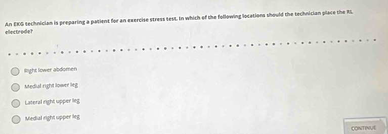 An EKG technician is preparing a patient for an exercise stress test. In which of the following locations should the technician place the RL
electrode?
Right lower abdomen
Medial right lower leg
Lateral right upper leg
Medial right upper leg
CONTINUE