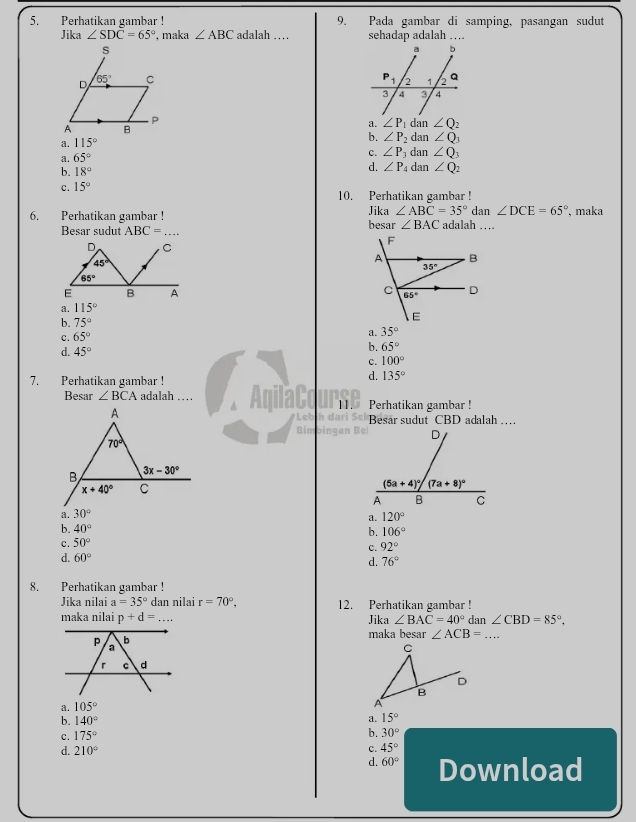 Pada gambar di samping, pasangan sudut
5. Perhatikan gambar ! adalah … sehadap adalah ....
Jika ∠ SDoverline C=65° , maka ∠ ABC

dan
a. ∠ P_1
a. 115° ∠ Q_2
b. ∠ P_2 dan ∠ Q_1
a. 65°
c. ∠ P_3 d an∠ Q_3
d. ∠ P_4
b. 18° dan ∠ Q_2
c. 15° 10. Perhatikan gambar !
Jika ∠ ABC=35°
6. Perhatikan gambar ! besar ∠ BAC adalah … dan ∠ DCE=65° , maka
Besar sudut ABC= _
D C
45°
65°
E B A
a. 115°
b. 75°
c. 65°
a. 35°
d. 45°
b. 65°
c. 100°
7. Perhatikan gambar !
d. 135°
Besar ∠ BCA adalah … . AqilaCo 11. Perhatikan gambar !
Leb Besar sudut CBD adalah …
Rin
a. 30°
a. 120°
b. 40° b. 106°
c. 50°
c. 92°
d. 60°
d. 76°
8. Perhatikan gambar !
Jika nilai a=35° dan nilai r=70°, 12. Perhatikan gambar !
maka nilai p+d=... Jika ∠ BAC=40° dan ∠ CBD=85°,
maka besar ∠ ACB=... _
a. 105°
b. 140° a. 15°
c. 175°
b. 30°
d. 210° c. 45°
d. 60° Download