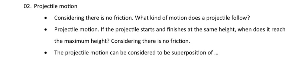 Projectile motion 
Considering there is no friction. What kind of motion does a projectile follow? 
Projectile motion. If the projectile starts and finishes at the same height, when does it reach 
the maximum height? Considering there is no friction. 
The projectile motion can be considered to be superposition of ...