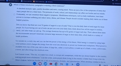 Which of these introductory paragraphs is missing a thesis statement" 
A chried stomack; tight, painful soulders and neck; a racing mind. These are just a few of the symptoess of stress that 
many people feel on a dally basis. The pressures of work, school, and relationships can affect our bodies and our minds. 
Fortunately, we can counteract these megative syrptorms. Mindfulness rechaiques, such as daily meditation, have been 
helipdul practices. proven to increase wellbeing and refure stess, ine, and disease. People should consider making daily habim out of these 
Did you know that shere are over 33 grams of sagar in a can of soa? That is over the daily limsit of total sugar for most 
people. So if jest having one can of soda can put you over your dally lmir, think about how all the segar in cookies, 
carily, and other freat can add up. The average Arerican has up to 82 grares of sugar each day. That's almost three times 
the recommended amount! Americans consume large amounts of sugar in their daily diets, which leads to a variery of 
h ealth prob lers . 
Go ousude on a windy day and you can feel the powrs of the energy of the forure. Wiad emergy is ceated by using large 
wind nbimes which changes the evergy from the wind into electricity to power oar fromes and workplaces. Wiad power is 
available every day of the year, rain or skize. A large fas, called a wind turbize, is made up of a blade, a roor, a drive vaie, 
a tower, and other things lke electrical wires. 
Lori Lanson wrote, "The city, no matter how small, is comupt and anrepentaet, while the san shines hrighter in she country. 
making people more wholesoere." Like the writer, some people think living in the cunery is better shan living in the city. 
Oehers disagree, believing that the ciry is fell of excienrent, diversity, and opposuarites. When deciding whether to live is