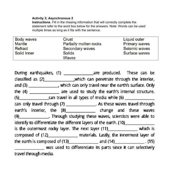 Activity 3; Asynchronous 2 
Instructions. Fill in the missing information that will correctly complete the 
statement refer to the word box below for the answers. Note: Words can be used 
multiple times as long as it fits with the sentence. 
During earthquakes, (1) _are produced. These can be 
classified as (2)_ ,which can penetrate through the interior, 
and (3)_ , which can only travell near the earth's surface. Only 
the (4) _are used to study the earth's internal structure. 
(5)_ can travel in all types of media while (6)_ 
can only travel through (7) _. As these waves travel through 
earth's interior, the (8)_ change and these waves 
(9)_ . Through studying these waves, scientists were able to 
identify to differentiate the different layers of the earth. (10)_ 
is the outermost rocky layer. The next layer (11)_ which is 
composed of (12)_ materials. Lastly, the innermost layer of 
the earth is composed of (13)_ and (14)_ . (15) 
_was used to differentiate its parts since it can selectively 
travel through media,