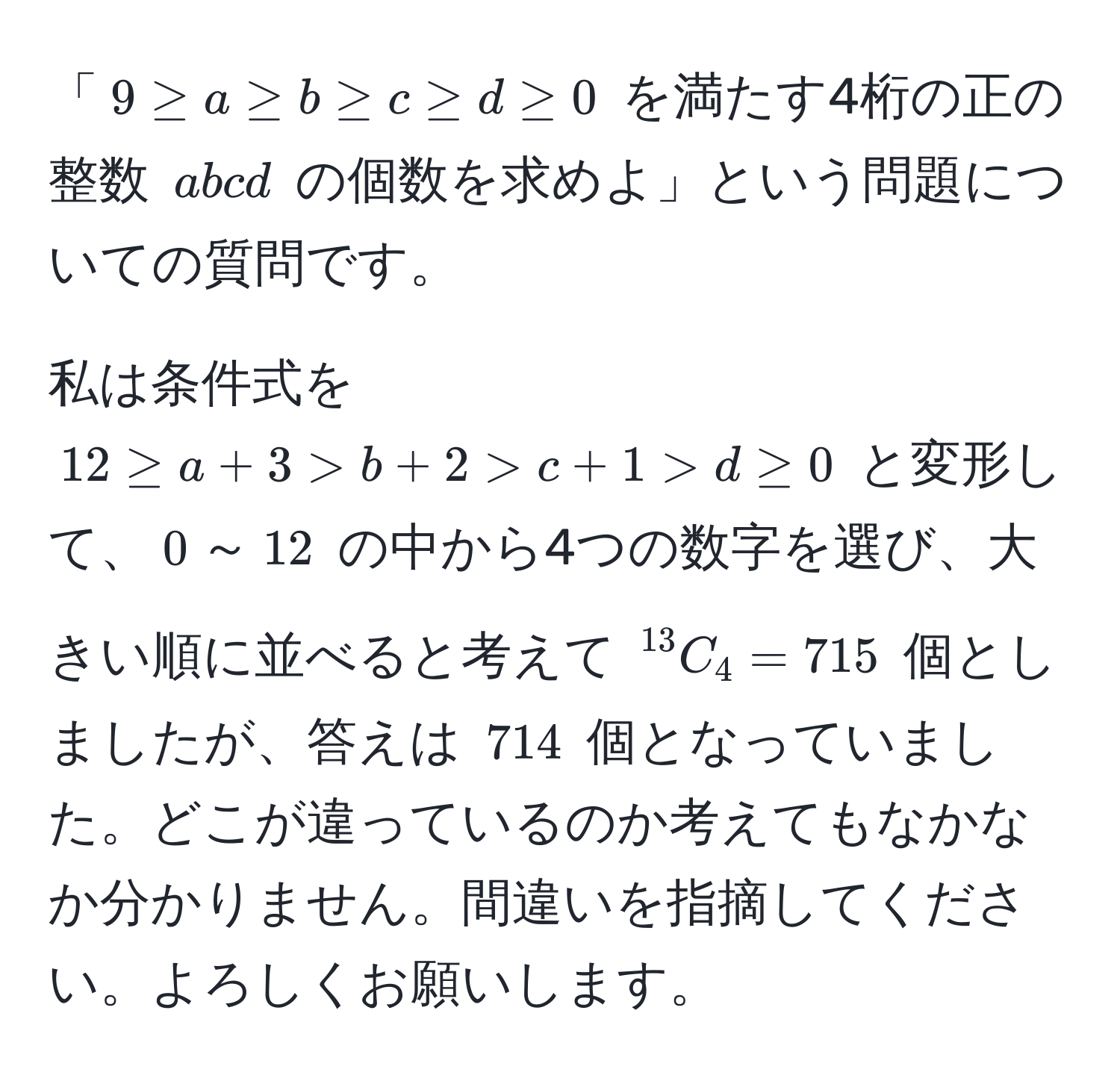 「$9 ≥ a ≥ b ≥ c ≥ d ≥ 0$ を満たす4桁の正の整数 $abcd$ の個数を求めよ」という問題についての質問です。

私は条件式を $12 ≥ a + 3 > b + 2 > c + 1 > d ≥ 0$ と変形して、$0$～$12$ の中から4つの数字を選び、大きい順に並べると考えて $^13C_4=715$ 個としましたが、答えは $714$ 個となっていました。どこが違っているのか考えてもなかなか分かりません。間違いを指摘してください。よろしくお願いします。