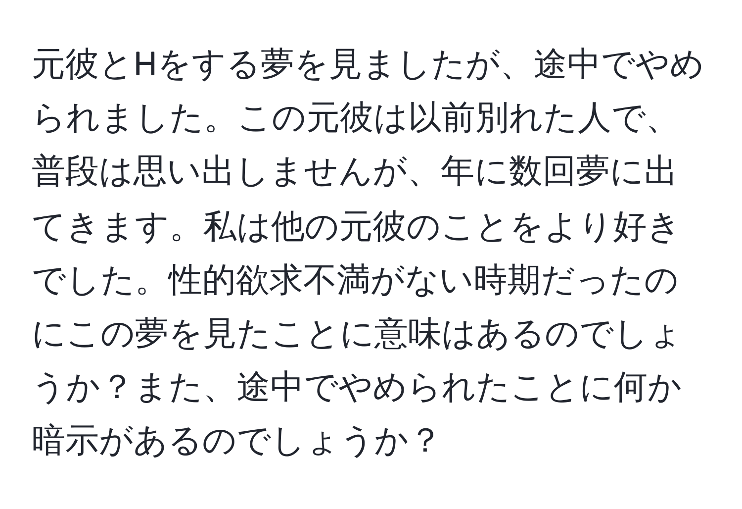 元彼とHをする夢を見ましたが、途中でやめられました。この元彼は以前別れた人で、普段は思い出しませんが、年に数回夢に出てきます。私は他の元彼のことをより好きでした。性的欲求不満がない時期だったのにこの夢を見たことに意味はあるのでしょうか？また、途中でやめられたことに何か暗示があるのでしょうか？