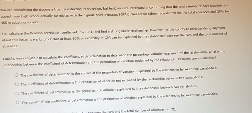 You are considering developing a truancy reduction intervention, but first, you are interested in confirming that the total number of days students are
absent from high school actually correlates with their grade point averages (GPAs). You obtain school records that list the total absences and GPAs for
400 graduating seniors.
You calculate the Pearson correlation coefficient, r=0.81 , and find a strong linear relationship. However, for the county to consider doing anything
about this issue, it wants proof that at least 50% of variability in GPA can be explained by the relationship between the GPA and the total number of
absences.
Luckily, you can use r to calculate the coefficient of determination to determine the percentage variation explained by the relationship. What is the
relationship between the coefficient of determination and the proportion of variation explained by the relationship between two variabilities?
The coefficient of determination is the square of the proportion of variation explained by the relationship between two variabilities.
The coefficient of determination is the proportion of variation not explained by the relationship between two variabilities.
The coefficient of determination is the proportion of variation explained by the relationship between two variabilities.
The square of the coefficient of determination is the proportion of variation explained by the relationship between two variabilities.
the GPA and the total number of absences is _.