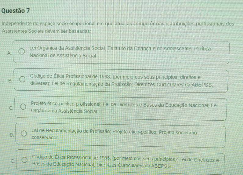 Independente do espaço socio ocupacional em que atua, as competências e atribuições profissionais dos
Assistentes Sociais devem ser baseadas:
Lei Orgânica da Assistência Social; Estatuto da Criança e do Adolescente; Política
A Nacional de Assistência Social
Código de Ética Profissional de 1993, (por meio dos seus princípios, direitos e
B. deveres); Lei de Regulamentação da Profissão, Diretrizes Curriculares da ABEPSS.
Projeto ético-político profissional: Lei de Diretrizes e Bases da Educação Nacional; Lei
C. Orgânica da Assistência Social.
Lei de Regulamentação da Profissão; Projeto ético-político; Projeto societário
D. conservador
Código de Ética Profissional de 1985, (por meio dos seus princípios); Lei de Diretrizes e
E Bases da Educação Nacional; Diretrizes Curriculares da ABEPSS.