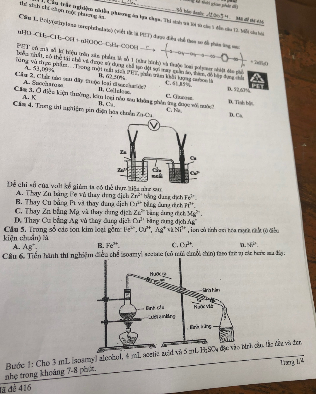 Ông kế thời gian phát đề)
thí sinh chỉ chọn một phương án._
Số báo danh: 54 . Mã đề thi 416
. Câu trắc nghiệm nhiều phương án lựa chọn. Thí sinh trả lời từ cầu 1 đến câu 12. Mỗi câu hỏi
Câu 1. Poly(ethylene terephthalate) (viết tắt là PET) được điều chế theo sơ đồ phân ứng sau:
nHO-( CH 2−CH2−OH + nHOOC−C₆H₄−COOH
PET có mã số kí hiệu trên sản phầm là số 1 (như hình) và thuộc loại polymer nhiệt đẻo phố
C -∞ + 2nH₂O
biến nhất, có thể tái chế và được sử dụng chế tạo dệt sợi may quân áo, thâm, đồ hộp dựng chất
lỏng và thực phẩm..Trong một mắt xích PET, phần trăm khối lượng carbon là
A. 53,09%. B. 62,50%. C. 61,85%.
Câu 2. Chất nào sau đây thuộc loại disaccharide?
A. Saccharose. B. Cellulose.
D. 52,63%.
A. K C. Glucose.
Câu 3. Ở điều kiện thường, kim loại nào sau không phản ứng được với nước?
D. Tinh bột.
Câu 4. Trong thí nghiệm pin điện hóa chuẩn Zn -Cu
B. Cu. C. Na. D. Ca.
Để chỉ số của volt kế giảm ta có thể thực hiện như sau:
A. Thay Zn bằng Fe và thay dung dịch Zn^(2+) bằng dung dịch Fe^(2+).
B. Thay Cu bằng Pt và thay dung dịch Cu^(2+) bằng dung dịch Pt^(2+).
C. Thay Zn bằng Mg và thay dung dịch Zn^(2+) bằng dung dịch Mg^(2+).
D. Thay Cu bằng Ag và thay dung dịch Cu^(2+) bằng dung dịch Ag^+.
Câu 5. Trong số các ion kim loại gồm: Fe^(2+),Cu^(2+),Ag^+ và Ni^(2+) , ion có tính oxi hóa mạnh nhất (ở điều
kiện chuẩn) là
A. Ag^+.
B. Fe^(2+). C. Cu^(2+). D. Ni^(2+).
Câu 6. Tiến hành thí nghiệm điều chế isoamyl acetate (có mùi chuối chín) theo thứ tự các bước sau đây:
Bước 1: Cho 3 mL isoamyl alcohol, 4 mL acetih cầu, lắc đều và đun
Trang 1/4
nhẹ trong khoảng 7-8 phút.
đã đề 416