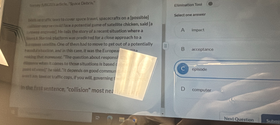 Survey (USGS)'s article, 'Space Debris.''
Elimination Tool
With ue traffic laws to cover space travel, spacecrafts on a [possible] Select one answer
collision course could face a potential game of satellite chicken, said [a
systems engineer]. He tells the story of a recent situation where a A impact
SeaseX Starlink platform was predicted for a close approach to a
Espean sacellite. One of them had to move to get out of a potentially
armful situation, and in this case, it was the Europear
B acceptance
waking that maneuver. "The question about responsi
dilgence when it comes to those situations is based c
C
goust of view)," he said. "It depends on good communepisode
aram't any laws or traffic cops, if you will, governing t
in the first sentence, "collision" most nea
D computer
Next Question Subm