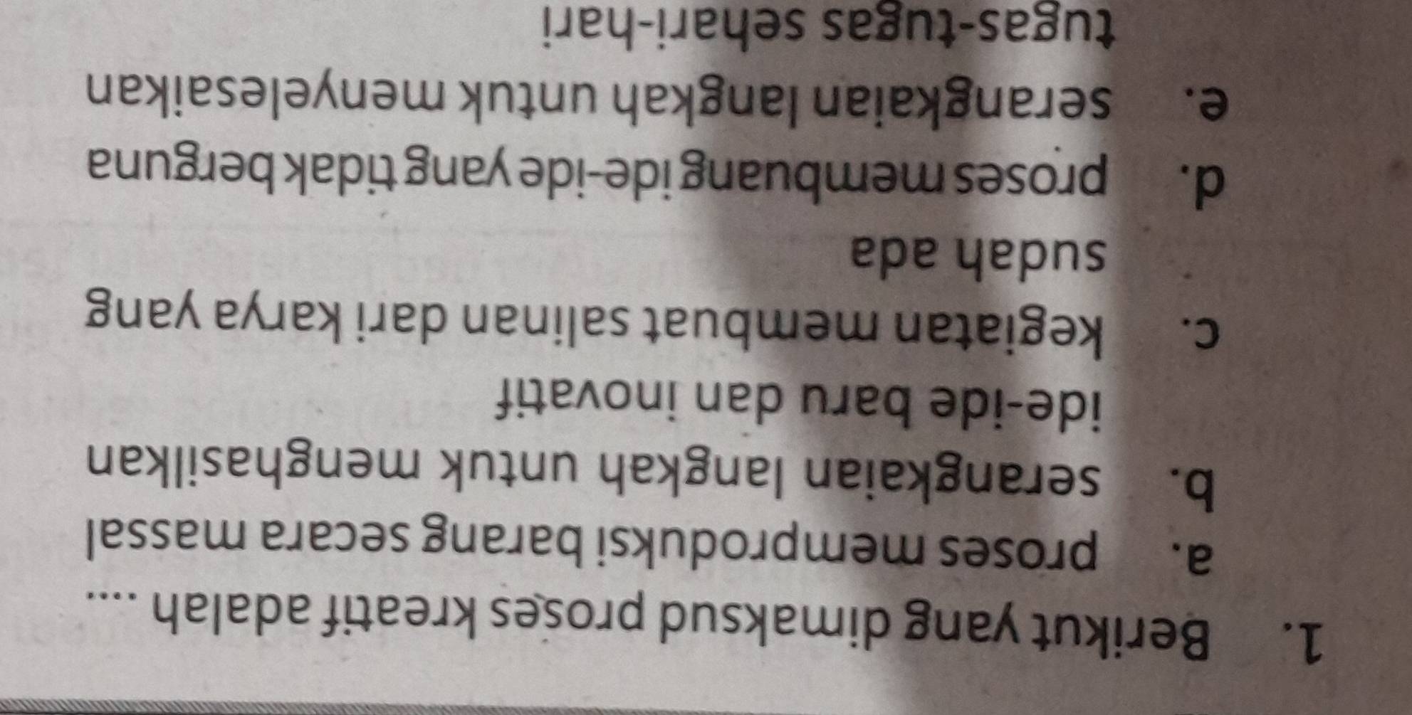 Berikut yang dimaksud proses kreatif adalah ....
a. proses memproduksi barang secara massal
b. serangkaian langkah untuk menghasilkan
ide-ide baru dan inovatif
c. kegiatan membuat salinan dari karya yang
sudah ada
d. proses membuang ide-ide yang tidak berguna
e. serangkaian langkah untuk menyelesaikan
tugas-tugas sehari-hari