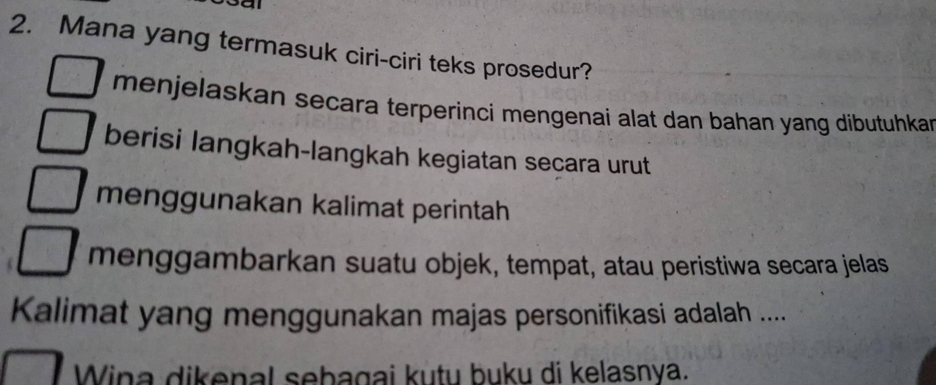 Mana yang termasuk ciri-ciri teks prosedur? 
menjelaskan secara terperinci mengenai alat dan bahan yang dibutuhkan 
berisi langkah-langkah kegiatan secara urut 
menggunakan kalimat perintah 
menggambarkan suatu objek, tempat, atau peristiwa secara jelas 
Kalimat yang menggunakan majas personifikasi adalah .... 
Wina dikenal sebagai kutu buku di kelasnya.