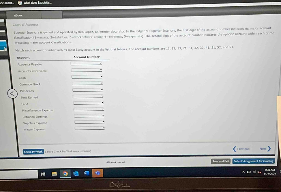 locument what does Exquisite... 
eBook 
Chart of Accounts 
Superior Interiors is owned and operated by Ken Lopez, an interior decorator. In the ledger of Superior Interiors, the first digit of the account number indicates its major account 
classification (1—assets, 2 —liabilities, 3 —stockholders' equity, 4 —revenues, 5 —expenses). The second digit of the account number indicates the specific account within each of the 
preceding major account classifications. 
Match each account number with its most likely account in the list that follows. The account numbers are 11, 12, 13, 21, 31, 32, 33, 41, 51, 52, and 53. 
Check My Work 5 more Check My Work uses remaining Previous Next 
All work saved. Save and Exit Submit Assignment for Grading 
9:30 AM 
C 11/4/2024