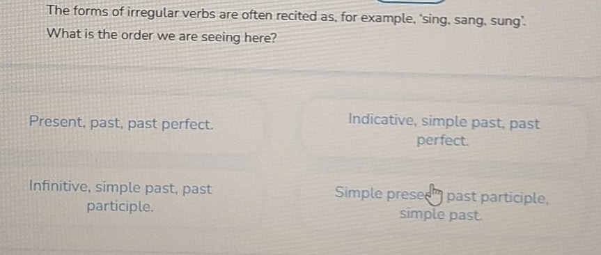 The forms of irregular verbs are often recited as, for example, ‘sing, sang, sung’.
What is the order we are seeing here?
Present, past, past perfect.
Indicative, simple past, past
perfect.
Infinitive, simple past, past Simple presee") past participle,
participle. simple past.