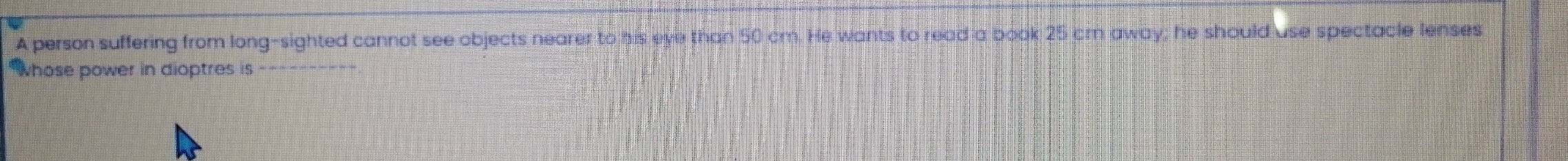 A person suffering from long-sighted cannot see objects nearer to his eye than 50 cm. He wants to read a book 25 cm away; he should use spectacle lenses 
*whose power in dioptres is ----------