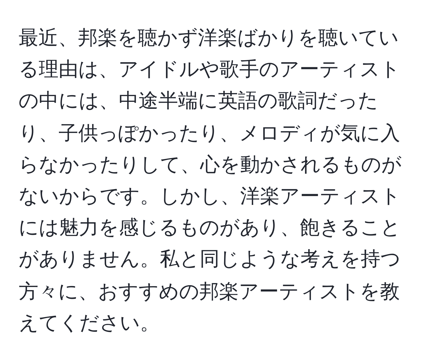 最近、邦楽を聴かず洋楽ばかりを聴いている理由は、アイドルや歌手のアーティストの中には、中途半端に英語の歌詞だったり、子供っぽかったり、メロディが気に入らなかったりして、心を動かされるものがないからです。しかし、洋楽アーティストには魅力を感じるものがあり、飽きることがありません。私と同じような考えを持つ方々に、おすすめの邦楽アーティストを教えてください。