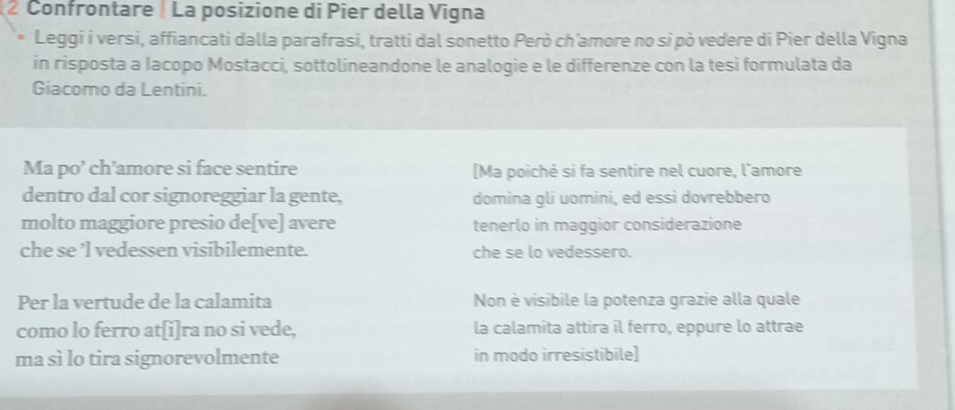 Confrontare La posizione di Pier della Vigna 
Leggi i versi, affiancati dalla parafrasi, tratti dal sonetto Però ch'amore no si pò vedere di Pier della Vigna 
in risposta a Iacopo Mostacci, sottolineandone le analogie e le differenze con la tesi formulata da 
Giacomo da Lentini. 
Ma po’ ch’amore si face sentire [Ma poiché si fa sentire nel cuore, l'amore 
dentro dal cor signoreggiar la gente, domina gli uomini, ed essi dovrebbero 
molto maggiore presio de[ve] avere tenerlo in maggior considerazione 
che se ’l vedessen visibilemente. che se lo vedessero. 
Per la vertude de la calamita Non è visibile la potenza grazie alla quale 
como lo ferro at[i]ra no si vede, la calamita attira il ferro, eppure lo attrae 
ma sì lo tira signorevolmente in modo irresistibile]