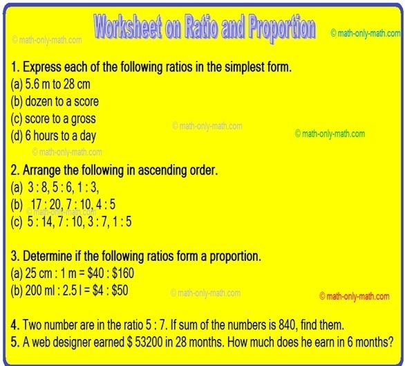 math-only-math.com Worksheet on Ratio and Proportion © math-only-math.com 
1. Express each of the following ratios in the simplest form. 
(a) 5.6 m to 28 cm
(b) dozen to a score 
(c) score to a gross 
© math-only-math.com 
(d) 6 hours to a day ) math-only-math.com 
2. Arrange the following in ascending order. 
(a) 3:8, 5:6, 1:3, 
(b) 17:20, 7:10, 4:5
(c) 5:14, 7:10, 3:7, 1:5
3. Determine if the following ratios form a proportion. 
(a) 25cm:1m=$40:$160
(b) 200ml:2.5l=$4:$50 ©math-only-math.com © math-only-math.com 
4. Two number are in the ratio 5:7. If sum of the numbers is 840, find them. 
5. A web designer earned $ 53200 in 28 months. How much does he earn in 6 months?