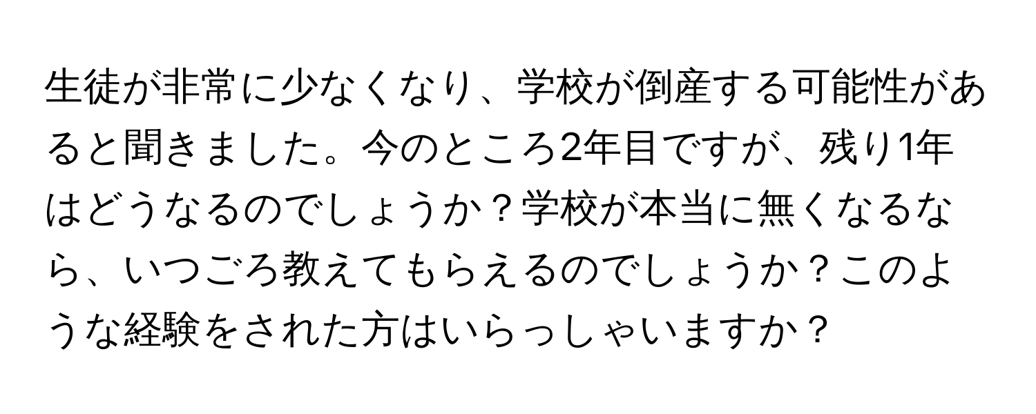 生徒が非常に少なくなり、学校が倒産する可能性があると聞きました。今のところ2年目ですが、残り1年はどうなるのでしょうか？学校が本当に無くなるなら、いつごろ教えてもらえるのでしょうか？このような経験をされた方はいらっしゃいますか？