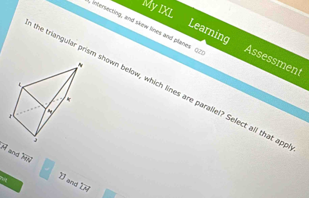 My IXL
intersecting, and skew lines and planes Q2
Learning Assessment
he triangular prism shown below, which lines are parallel? Select all that ap
vector M and overleftrightarrow MN
nit
overleftrightarrow D and overleftrightarrow LM