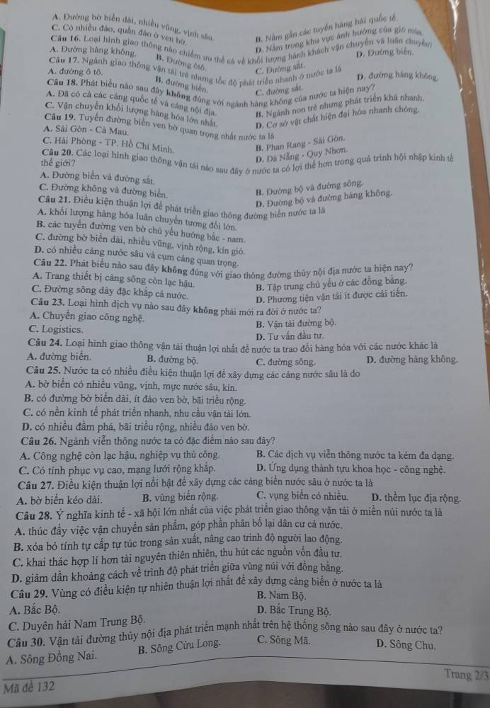 C. Cô nhiều đảo, quân đảo ở ven bờ B. Năm gần các tuyển hàng hải quốc tệ,
A. Đường bờ biển dài, nhiều vũng, vịnh sâu
D. Năm trong khu vực ảnh hưởng của giú mùa
Câu 16. Loại hình giao thông nào chiếm ưu thể cá về khối lượng hành khách vận chuyến và luân chuyên
A. Đường hàng không D. Đường biến,
B. Đường ôtô
Câu 17. Ngành giao thống vận tải trẻ nhưng tốc độ phát triển nhanh ở nước ta là
C. Đường sắt.
A. đường ô tô. D. đường hàng không
B. đường biến. C. đường sắt.
Câu 18. Phát biểu năo sau đây không đùng với ngành hàng không của nước ta hiện nay
A. Đã có cả các cảng quốc tế và cáng nội địa B. Ngành non trẻ nhưng phát triển khá nhanh
C. Vận chuyển khối lượng hàng hóa lớn nhất D. Cơ sở vật chất hiện đại hóa nhanh chông,
Câu 19. Tuyển đường biển ven bờ quan trọng nhất nước ta là
A. Sải Gòn - Cà Mau
C. Hải Phòng - TP. Hồ Chí Minh.
B. Phan Rang - Sài Gòn.
D. Đá Nẵng - Quy Nhơn.
thể giới? Câu 20, Các loại hình giao thống vận tải nào sau đây ở nước ta có lợi thể hơn trong quá trình hội nhập kinh tế
A. Đường biển và đường sắt
C. Đường không và đường biển. B. Đường bộ và đường sông.
D. Đường bộ và đường hàng không.
Câu 21. Điều kiện thuận lợi để phát triển giao thông đường biển nước ta là
A. khối lượng hàng hóa luân chuyến tương đối lớn.
B. các tuyến đường ven bờ chủ yếu hướng bắc - nam.
C. đường bờ biển dài, nhiều vũng, vịnh rộng, kín gió.
D. có nhiều cảng nước sâu và cụm cảng quan trọng.
Câu 22. Phát biểu nào sau đây không đúng với giao thông đường thủy nội địa nước ta hiện nay?
A. Trang thiết bị cảng sông còn lạc hậu. B. Tập trung chủ yếu ở các đồng bằng.
C. Đường sông dày đặc khắp cả nước. D. Phương tiện vận tải ít được cải tiến.
Câu 23. Loại hình dịch vụ nào sau đây không phải mới ra đời ở nước ta?
A. Chuyễn giao công nghệ.
C. Logistics. B. Vận tải đường bộ.
D. Tư vấn đầu tư.
Câu 24. Loại hình giao thông vận tải thuận lợi nhất để nước ta trao đổi hàng hóa với các nước khác là
A. đường biển B. đường bộ. C. đường sông. D. đường hàng không.
Câu 25. Nước ta có nhiều điều kiện thuận lợi để xây dựng các cảng nước sâu là do
A. bờ biển có nhiều vũng, vịnh, mực nước sâu, kín.
B. có đường bờ biển dài, ít đảo ven bờ, bãi triều rộng.
C. có nền kinh tế phát triển nhanh, nhu cầu vận tải lớn.
D. có nhiều đầm phá, bãi triều rộng, nhiều đảo ven bờ.
Câu 26. Ngành viễn thông nước ta có đặc điểm nào sau đây?
A. Công nghệ còn lạc hậu, nghiệp vụ thủ công. B. Các dịch vụ viễn thông nước ta kém đa dạng.
C. Có tính phục vụ cao, mạng lưới rộng khắp. D. Ứng dụng thành tựu khoa học - công nghệ.
Câu 27. Điều kiện thuận lợi nổi bật để xây dựng các cảng biển nước sâu ở nước ta là
A. bờ biển kéo dài. B. vùng biển rộng. C. vụng biển có nhiều. D. thểm lục địa rộng.
Câu 28. Ý nghĩa kinh tế - xã hội lớn nhất của việc phát triển giao thông vận tải ở miền núi nước ta là
A. thúc đầy việc vận chuyển sản phẩm, góp phần phân bố lại dân cư cả nước.
B. xóa bỏ tính tự cấp tự túc trong sản xuất, nâng cao trình độ người lao động.
C. khai thác hợp lí hơn tài nguyên thiên nhiên, thu hút các nguồn vốn đầu tư.
D. giảm dần khoảng cách về trình độ phát triển giữa vùng núi với đồng bằng.
Câu 29. Vùng có điều kiện tự nhiên thuận lợi nhất đề xây dựng cảng biển ở nước ta là
B. Nam Bộ.
A. Bắc Bộ. D. Bắc Trung Bộ.
C. Duyên hải Nam Trung Bộ.
Cầu 30. Vận tải đường thủy nội địa phát triển mạnh nhất trên hệ thống sông nào sau đây ở nước ta?
A. Sông Đồng Nai. B. Sông Cửu Long. C. Sông Mã. D. Sông Chu.
Trang 2/3
Mã đề 132