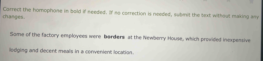 Correct the homophone in bold if needed. If no correction is needed, submit the text without making any 
changes. 
Some of the factory employees were borders at the Newberry House, which provided inexpensive 
lodging and decent meals in a convenient location.