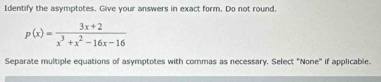 Identify the asymptotes. Give your answers in exact form. Do not round.
p(x)= (3x+2)/x^3+x^2-16x-16 
Separate multiple equations of asymptotes with commas as necessary. Select "None" if applicable.