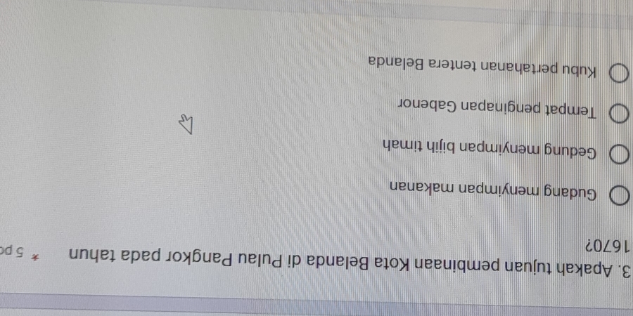 Apakah tujuan pembinaan Kota Belanda di Pulau Pangkor pada tahun * 5 pc
1670?
Gudang menyimpan makanan
Gedung menyimpan bijih timah
Tempat penginapan Gabenor
Kubu pertahanan tentera Belanda