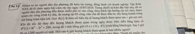 Nhằm tri ân người dân địa phương đã luôn tin tướng, đồng hành với doanh nghiệp. Tập đoàn 
NXS đã tổ chức ngày hội cảm ơn vào ngày 10/07/2024. Trong chuỗi sự kiện đặc biệt này, tắt cả 
người dân địa phương đều được miễn phí vẻ vào cổng, thòa thích tận hưởng các trò chơi, tham 
quan các công trình kỳ thủ, ấn tượng tại 05 công viên chủ đề được đầu tư, xây dựng hoành tráng 
với hàng trăm tiện ích. Gọi B(t) là hàm số biểu thị số lượng khách tham quan sau r giờ mở cừa. 
Khi đó tốc độ thay đổi lượng khách tham quan trong ngày được biểu diễn bằng hàm số
B'(t)=4t^3-3t^2+200 , trong đó t tính bằng giờ (0≤ t≤ 8), B'(t) tính bằng khách/giờ. Sau 2 giờ 
đã có 1200 người có mặt. Hỏi sau 6 giờ lượng khách tham quan là bao nhiêu người? hàng như nhau. Người đó muồn cho