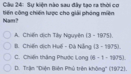 Sự kiện nào sau đây tạo ra thời cơ
tiến công chiến lược cho giải phóng miền
Nam?
A. Chiến dịch Tây Nguyên (3-1975).
B. Chiến dịch Huế - Đà Nẵng (3-1975).
C. Chiến thắng Phước Long (6-1-1975).
D. Trận ''Điện Biên Phủ trên không'' (1972).