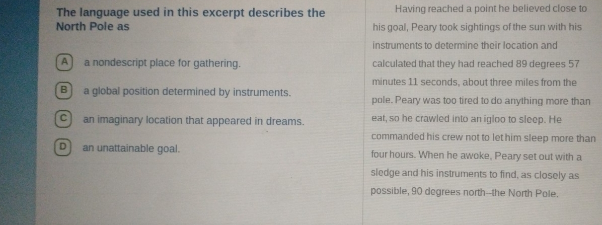 The language used in this excerpt describes the Having reached a point he believed close to
North Pole as his goal, Peary took sightings of the sun with his
instruments to determine their location and
A) a nondescript place for gathering. calculated that they had reached 89 degrees 57
minutes 11 seconds, about three miles from the
B] a global position determined by instruments.
pole. Peary was too tired to do anything more than
C) an imaginary location that appeared in dreams. eat, so he crawled into an igloo to sleep. He
commanded his crew not to let him sleep more than
D] an unattainable goal. four hours. When he awoke, Peary set out with a
sledge and his instruments to find, as closely as
possible, 90 degrees north--the North Pole.