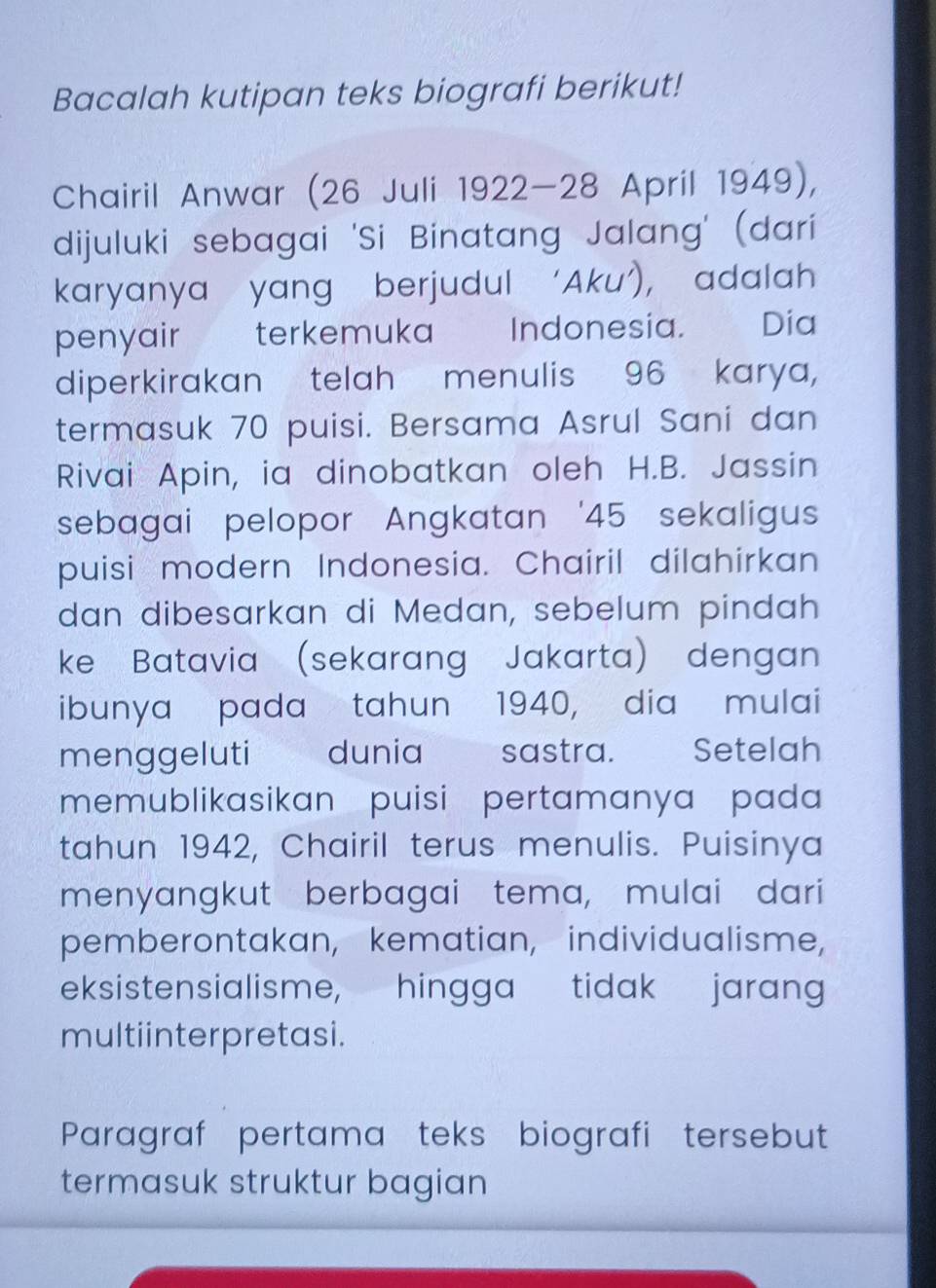 Bacalah kutipan teks biografi berikut! 
Chairil Anwar (26 Juli 1922-28 April 1949), 
dijuluki sebagai 'Si Binatang Jalang' (dari 
karyanya yang berjudul ‘Aku’), adalah 
penyair terkemuka Indonesia. Dia 
diperkirakan telah menulis 96 karya, 
termasuk 70 puisi. Bersama Asrul Sani dan 
Rivai Apin, ia dinobatkan oleh H.B. Jassin 
sebagai pelopor Angkatan ' 45 sekaligus 
puisi modern Indonesia. Chairil dilahirkan 
dan dibesarkan di Medan, sebelum pindah 
ke Batavia (sekarang Jakarta) dengan 
ibunya pada tahun 1940, dia mulai 
menggeluti dunia sastra. Setelah 
memublikasikan puisi pertamanya pada 
tahun 1942, Chairil terus menulis. Puisinya 
menyangkut berbagai tema, mulai dari 
pemberontakan, kematian, individualisme, 
eksistensialisme, hingga tidak jarang 
multiinterpretasi. 
Paragraf pertama teks biografi tersebut 
termasuk struktur bagian