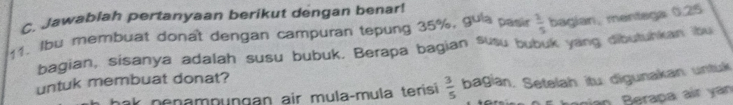 Jawablah pertanyaan berikut dengan benar! 
11. Ibu membuat donat dengan campuran tepung 35%. gula pasir  1/5  bagian, mentega 0.25
bagian, sisanya adalah susu bubuk. Berapa bagian susu bubuk yang dibutunkan bu 
untuk membuat donat? 
k nenampungan air mulaçmula terisi  3/5  bagian. Setelah itu digunakan untuk 
gan Berapa ar y án