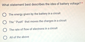 What statement best describes the idea of battery voltage? *
The energy given by the battery in a circuit
The " Push" that moves the charges in a circuit
The rate of flow of electrons in a circuit
All of the above