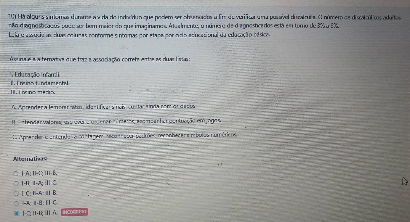 Há alguns sintomas durante a vida do indivíduo que podem ser observados a fim de verificar uma possível discalculia. O número de discalcúlicos adultos
não diagnosticados pode ser bem maior do que imaginamos. Atualmente, o número de diagnosticados está em torno de 3% a 6%.
Leia e associe as duas colunas conforme sintomas por etapa por ciclo educacional da educação básica.
Assinale a alternativa que traz a associação correta entre as duas listas:
I. Educação infantil.
II. Ensino fundamental.
III. Ensino médio.
A. Aprender a lembrar fatos, identificar sinais, contar aínda com os dedos.
B. Entender valores, escrever e ordenar números, acompanhar pontuação em jogos.
C. Aprender e entender a contagem, reconhecer padrões, reconhecer símbolos numéricos.
Alternativas:
I-A; II-C; ⅢII-B.
I-B; II-A; III-C.
I-C; II-A; Ⅲ-B.
I-A; II-B; III-C.
I-C; II-B; III-A. INCORRETO