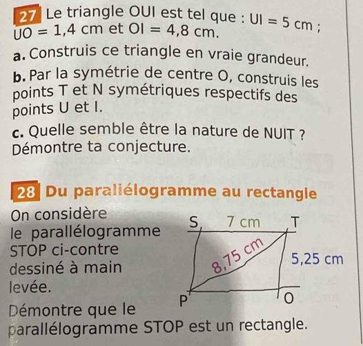 Le triangle OUI est tel que :
overline UO=1,4cm et OI=4,8cm. UI=5cm. 
a. Construis ce triangle en vraie grandeur. 
b. Par la symétrie de centre O, construis les 
points T et N symétriques respectifs des 
points U et I. 
c. Quelle semble être la nature de NUIT ? 
Démontre ta conjecture. 
28 Du paraliélogramme au rectangle 
On considère 
le parallélogramme S 7 cm T 
STOP ci-contre
5,25 cm
dessiné à main
8,75 cm
levée. 
Démontre que le P 
0 
parallélogramme STOP est un rectangle.