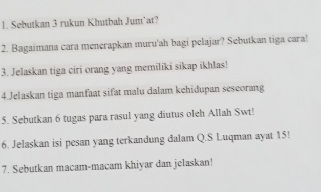 Sebutkan 3 rukun Khutbah Jum’at? 
2. Bagaimana cara menerapkan muru'ah bagi pelajar? Sebutkan tiga cara! 
3. Jelaskan tiga ciri orang yang memilíki sikap ikhlas! 
4.Jelaskan tiga manfaat sifat malu dalam kehidupan seseorang 
5. Sebutkan 6 tugas para rasul yang diutus oleh Allah Swt! 
6. Jelaskan isi pesan yang terkandung dalam Q.S Luqman ayat 15! 
7. Sebutkan macam-macam khiyar dan jelaskan!