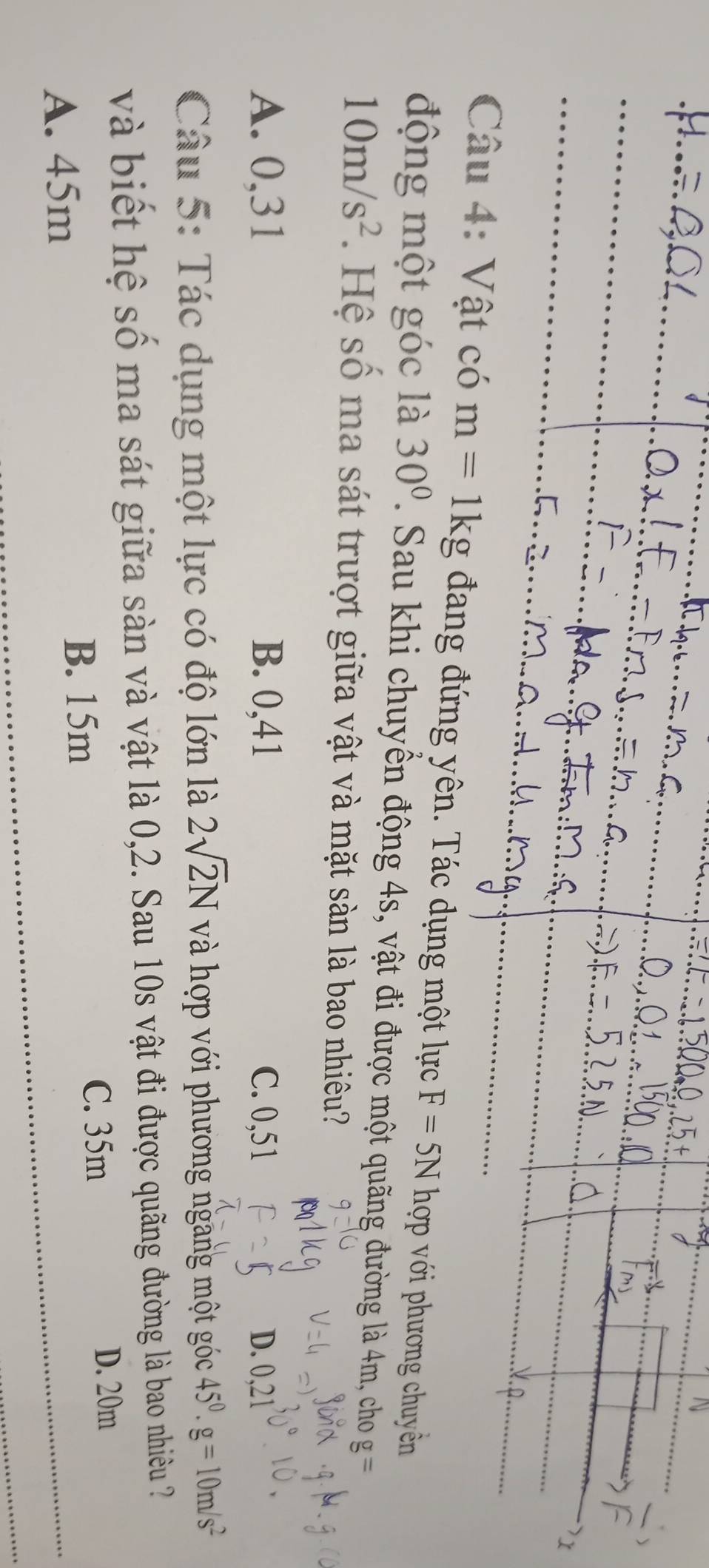 Vật có m=1kg đang đứng yên. Tác dụng một lực F=5N hợp với phương chuyền
động một góc là 30°. Sau khi chuyển động 4s, vật đi được một quãng đường là 4m, cho g=
10m/s^2. Hệ số ma sát trượt giữa vật và mặt sàn là bao nhiêu?
A. 0,31 B. 0,41 C. 0,51 D. 0,21
Câu 5: Tác dụng một lực có độ lớn là 2sqrt(2)N và hợp với phương ngang một góc 45^0. g=10m/s^2
và biết hệ số ma sát giữa sàn và vật là 0,2. Sau 10s vật đi được quãng đường là bao nhiêều ?
C. 35m
D. 20m
A. 45m
B. 15m
