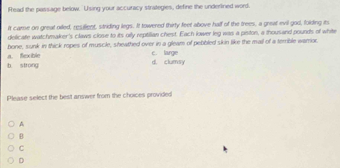 Read the passage below. 'Using your accuracy strategies, define the underlined word.
It came on great oiled, resilient, striding legs. It towered thirty feet above half of the trees, a great evil god, folding its
delicate watchmaker's claws close to its oily reptilian chest. Each lower leg was a piston, a thousand pounds of white
bone, sunk in thick ropes of muscle, sheathed over in a glearn of pebbled skin like the mail of a terrible warrior.
a. flexible c large
b. strong
d. clumsy
Please select the best answer from the choices provided
A
B
C
D