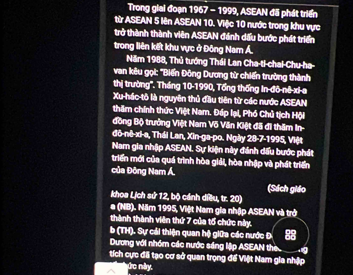 Trong giai đoạn 1967 - 1999, ASEAN đã phát triển 
từ ASEAN 5 lên ASEAN 10. Việc 10 nước trong khu vực 
trở thành thành viên ASEAN đánh dấu bước phát triển 
trong liên kết khu vực ở Đông Nam Á. 
Năm 1988, Thủ tướng Thái Lan Cha-ti-chai-Chu-ha- 
van kêu gọi: "Biến Đông Dương từ chiến trường thành 
thị trường''. Tháng 10-1990, Tổng thống In đô-nê-xi-a 
Xu hác tô là nguyên thủ đầu tiên từ các nước ASEAN 
thăm chính thức Việt Nam. Đáp lại, Phó Chủ tịch Hội 
đồng Bộ trưởng Việt Nam Võ Văn Kiệt đã đi thăm In- 
đô-nê-xi-a, Thái Lan, Xin-ga-po. Ngày 28-7-1995, Việt 
Nam gia nhập ASEAN. Sự kiện này đánh dấu bước phát 
triển mới của quá trình hòa giải, hòa nhập và phát triển 
của Đông Nam Á. 
(Sách giáo 
khoa Lịch sử 12, bộ cánh diều, tr. 20) 
a (NB). Năm 1995, Việt Nam gia nhập ASEAN và trở 
thành thành viên thứ 7 của tổ chức này. 
b (TH). Sự cải thiện quan hệ giữa các nước Đ 88
Dương với nhóm các nước sáng lập ASEAN the I a ig 
tích cực đã tạo cơ sở quan trọng để Việt Nam gia nhập 
ức này.