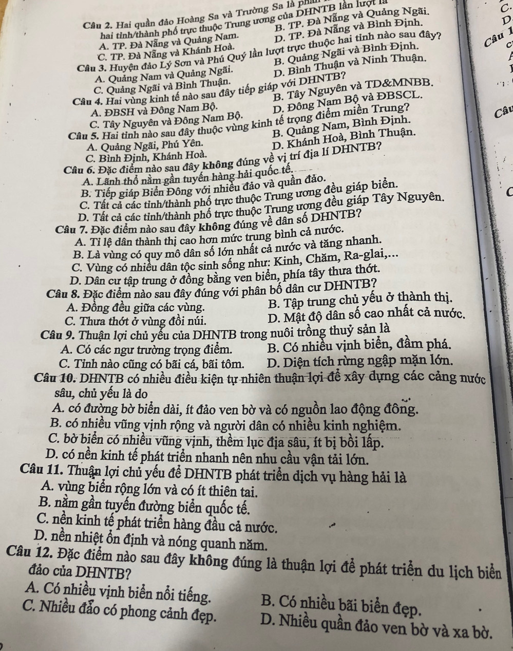 Hai quần đảo Hoàng Sa và Trường Sa là phi
hai tinh/thành phố trực thuộc Trung ương của DHNTB lần lượt l à
A. TP. Đà Nẵng và Quảng Nam. B. TP. Đà Nẵng và Quảng Ngãi.
C.
C. TP. Đà Nẵng và Khánh Hoà. D. TP. Đà Nẵng và Bình Định.
D
C
Câu 3. Huyện đảo Lý Sơn và Phú Quý lần lượt trực thuộc hai tỉnh nào sau đây?
Câu 1
A. Quảng Nam và Quảng Ngãi. B. Quảng Ngãi và Bình Định.
C. Quảng Ngãi và Bình Thuận. D. Bình Thuận và Ninh Thuận.

B. Tây Nguyên và TD&MNBB.
Câu 4. Hai vùng kinh tế nào sau đây tiếp giáp với DHNTB?
A. ĐBSH và Đông Nam Bộ.
C. Tây Nguyên và Đông Nam Bộ. D. Đồng Nam Bộ và ĐBSCL.
Câu 5. Hai tỉnh nào sau đây thuộc vùng kinh tế trọng điểm miền Trung?
Câu
B. Quảng Nam, Bình Định.
A. Quảng Ngãi, Phú Yên.
D. Khánh Hoà, Bình Thuận.
C. Bình Định, Khánh Hoà.
Câu 6. Đặc điểm nào sạu đây không đúng về vị trí địa lí DHNTB?
A. Lãnh thổ nằm gần tuyến hàng hải quốc tế,
B. Tiếp giáp Biến Đông với nhiều đảo và quần đảo.
C. Tất cả các tỉnh/thành phố trực thuộc Trung ương đều giáp biển.
D. Tất cả các tỉnh/thành phố trực thuộc Trung ượng đều giáp Tây Nguyên. C
Câu 7. Đặc điểm nào sau đây không đúng về dân số DHNTB?
A. Tỉ lệ dân thành thị cao hơn mức trung bình cả nước.
B. Là vùng có quy mô dân số lớn nhất cả nước và tăng nhanh.
C. Vùng có nhiều dân tộc sinh sống như: Kinh, Chăm, Ra-glai,...
D. Dân cư tập trung ở đồng bằng ven biển, phía tây thưa thớt.
Câu 8. Đặc điểm nào sau đây đúng với phân bố dân cư DHNTB?
A. Đồng đều giữa các vùng. B. Tập trung chủ yếu ở thành thị.
C. Thưa thớt ở vùng đồi núi. D. Mật độ dân số cao nhất cả nước.
Câu 9. Thuận lợi chủ yểu của DHNTB trong nuôi trồng thuỷ sản là
A. Có các ngư trường trọng điểm. B. Có nhiều vịnh biển, đầm phá.
C. Tỉnh nào cũng có bãi cá, bãi tôm.  D. Diện tích rừng ngập mặn lớn.
Câu 10. DHNTB có nhiều điều kiện tự nhiên thuận lợi để xây dựng các cảng nước
sâu, chủ yếu là do
A. có đường bờ biển dài, ít đảo ven bờ và có nguồn lao động đông.
B. có nhiều vũng vịnh rộng và người dân có nhiều kinh nghiệm.
C. bờ biển có nhiều vũng vịnh, thềm lục địa sâu, ít bị bồi lấp.
D. có nền kinh tế phát triển nhanh nên nhu cầu vận tải lớn.
Câu 11. Thuận lợi chủ yếu để DHNTB phát triển dịch vụ hàng hải là
A. vùng biển rộng lớn và có ít thiên tai.
B. nằm gần tuyến đường biển quốc tế.
C. nền kinh tế phát triển hàng đầu cả nước.
D. nền nhiệt ổn định và nóng quanh năm.
Câu 12. Đặc điểm nào sau đây không đúng là thuận lợi để phát triển du lịch biển
đảo của DHNTB?
A. Có nhiều vịnh biển nổi tiếng. B. Có nhiều bãi biển đẹp.
C. Nhiều đẫo có phong cảnh đẹp. D. Nhiều quần đảo ven bờ và xa bờ.