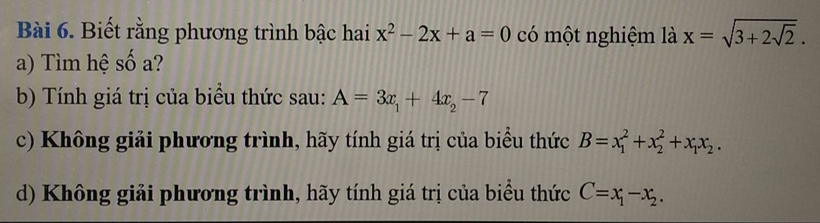 Biết rằng phương trình bậc hai x^2-2x+a=0 có một nghiệm là x=sqrt(3+2sqrt 2). 
a) Tìm hệ số a?
b) Tính giá trị của biểu thức sau: A=3x_1+4x_2-7
c) Không giải phương trình, hãy tính giá trị của biểu thức B=x_1^(2+x_2^2+x_1)x_2.
d) Không giải phương trình, hãy tính giá trị của biểu thức C=x_1-x_2.