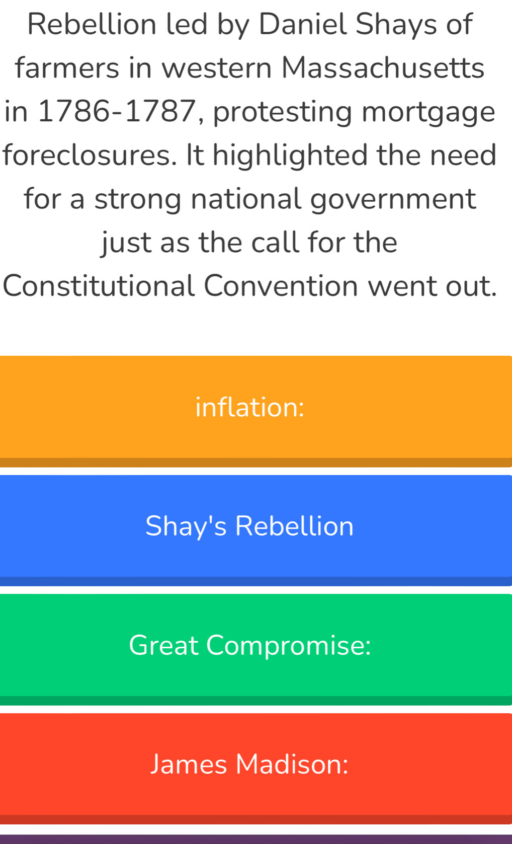 Rebellion led by Daniel Shays of 
farmers in western Massachusetts 
in 1786-1787, protesting mortgage 
foreclosures. It highlighted the need 
for a strong national government 
just as the call for the 
Constitutional Convention went out. 
inflation: 
Shay's Rebellion 
Great Compromise: 
James Madison: