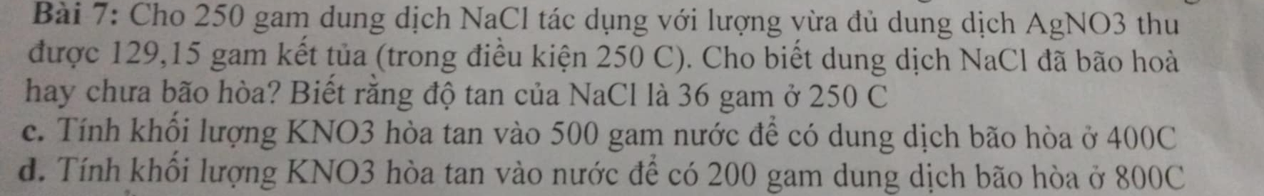 Cho 250 gam dung dịch NaCl tác dụng với lượng vừa đủ dung dịch AgNO3 thu 
được 129, 15 gam kết tủa (trong điều kiện 250 C). Cho biết dung dịch NaCl đã bão hoà 
hay chưa bão hòa? Biết rằng độ tan của NaCl là 36 gam ở 250 C 
c. Tính khối lượng KNO3 hòa tan vào 500 gam nước để có dung dịch bão hòa ở 400C
d. Tính khối lượng KNO3 hòa tan vào nước để có 200 gam dung dịch bão hòa ở 800C