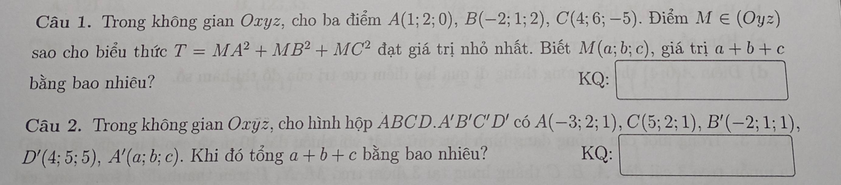 Trong không gian Oxyz, cho ba điểm A(1;2;0), B(-2;1;2), C(4;6;-5). Điểm M∈ (Oyz)
sao cho biểu thức T=MA^2+MB^2+MC^2 đạt giá trị nhỏ nhất. Biết M(a;b;c) , giá trị a+b+c
bằng bao nhiêu? KQ: 
Câu 2. Trong không gian Oxÿz, cho hình hộp ABCD. A'B'C'D' có A(-3;2;1), C(5;2;1), B'(-2;1;1),
D'(4;5;5), A'(a;b;c). Khi đó tổng a+b+c bằng bao nhiêu? KQ: