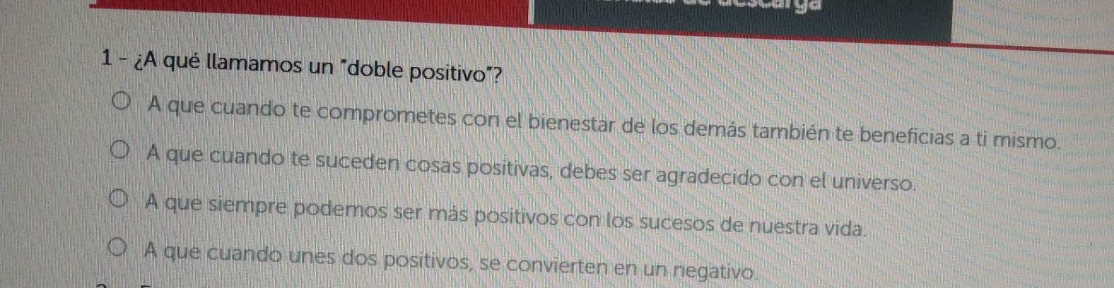 1 - ¿A qué llamamos un "doble positivo"?
A que cuando te comprometes con el bienestar de los demás también te beneficias a tí mismo.
A que cuando te suceden cosas positivas, debes ser agradecido con el universo.
A que siempre podemos ser más positivos con los sucesos de nuestra vida.
A que cuando unes dos positivos, se convierten en un negativo.