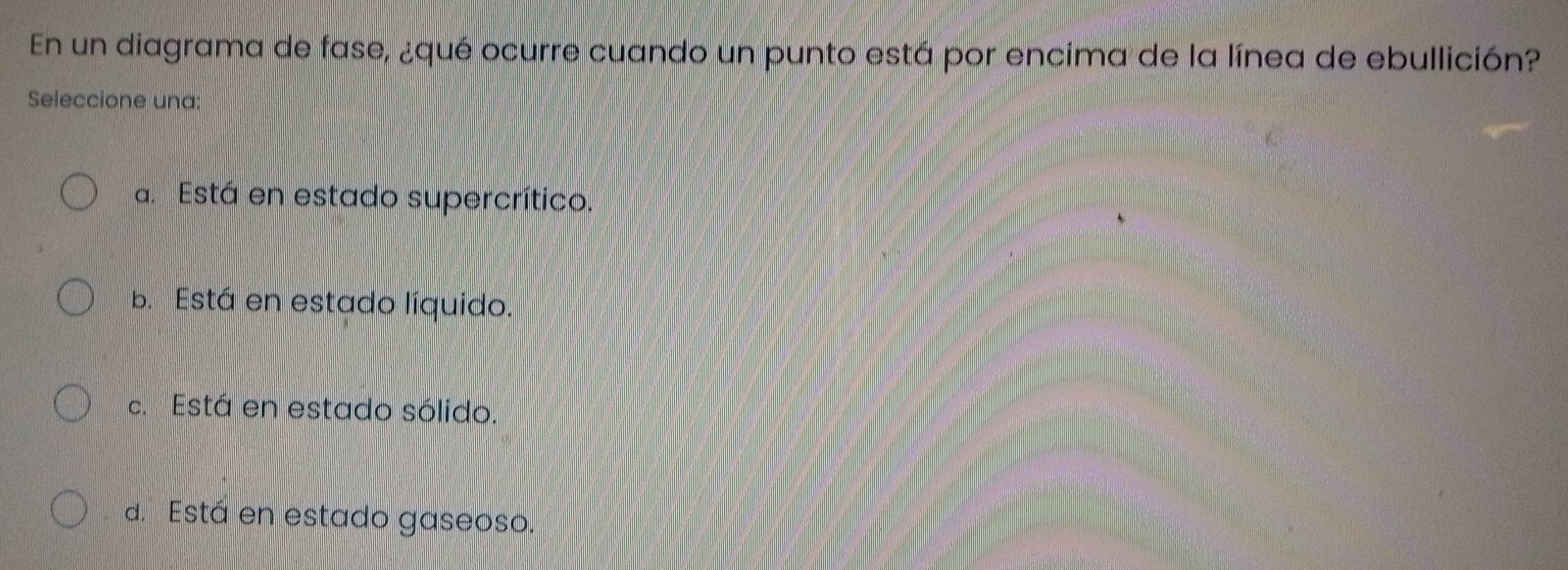 En un diagrama de fase, ¿qué ocurre cuando un punto está por encima de la línea de ebullición?
Seleccione una:
a. Está en estado supercrítico.
b. Está en estado líquido.
c. Está en estado sólido.
d. Está en estado gaseoso.