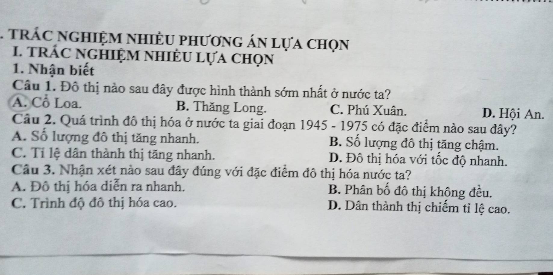 TrÁC NGHIệM NHIÊU phươnG áN lựa chọn
I. tRÁC NGHIệM NhIÊU LựA chọn
1. Nhận biết
Câu 1. Đô thị nào sau đây được hình thành sớm nhất ở nước ta?
A. Cổ Loa. B. Thăng Long. C. Phú Xuân.
D. Hội An.
Câu 2. Quá trình đô thị hóa ở nước ta giai đoạn 1945 - 1975 có đặc điểm nào sau đây?
A. Số lượng đô thị tăng nhanh. B. Số lượng đô thị tăng chậm.
C. Tỉ lệ dân thành thị tăng nhanh. D. Đô thị hóa với tốc độ nhanh.
Câu 3. Nhận xét nào sau đây đúng với đặc điểm đô thị hóa nước ta?
A. Đô thị hóa diễn ra nhanh. B. Phân bố đô thị không đều.
C. Trình độ đô thị hóa cao.
D. Dân thành thị chiếm tỉ lệ cao.